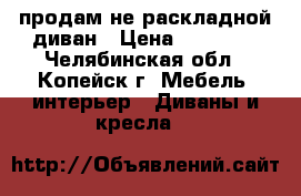 продам не раскладной диван › Цена ­ 10 000 - Челябинская обл., Копейск г. Мебель, интерьер » Диваны и кресла   